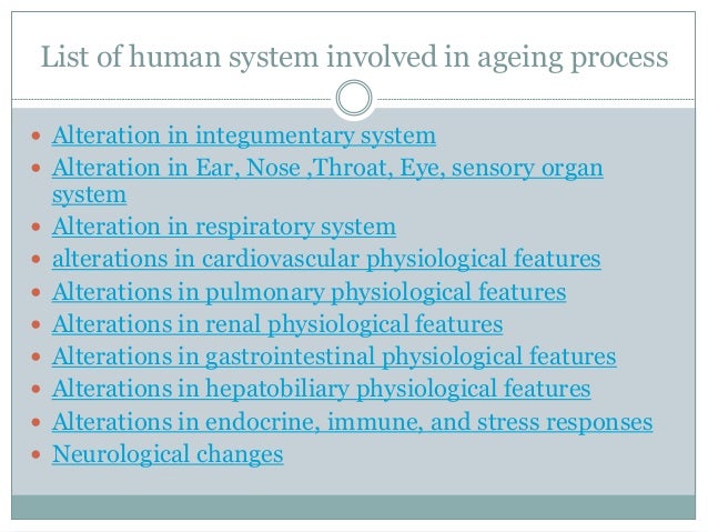 List of human system involved in ageing process
 Alteration in integumentary system
 Alteration in Ear, Nose ,Throat, Eye, sensory organ
system
 Alteration in respiratory system
 alterations in cardiovascular physiological features
 Alterations in pulmonary physiological features
 Alterations in renal physiological features
 Alterations in gastrointestinal physiological features
 Alterations in hepatobiliary physiological features
 Alterations in endocrine, immune, and stress responses
 Neurological changes
 