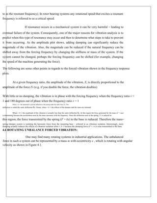 to as the resonant frequency). In rotor bearing systems any rotational speed that excites a resonant
frequency is referred to as a critical speed.
If resonance occurs in a mechanical system it can be very harmful – leading to
eventual failure of the system. Consequently, one of the major reasons for vibration analysis is to
predict when this type of resonance may occur and then to determine what steps to take to prevent
it from occurring. As the amplitude plot shows, adding damping can significantly reduce the
magnitude of the vibration. Also, the magnitude can be reduced if the natural frequency can be
shifted away from the forcing frequency by changing the stiffness or mass of the system. If the
system cannot be changed, perhaps the forcing frequency can be shifted (for example, changing
the speed of the machine generating the force).
The following are some other points in regards to the forced vibration shown in the frequency response
plots.
At a given frequency ratio, the amplitude of the vibration, X, is directly proportional to the
amplitude of the force F0 (e.g. if you double the force, the vibration doubles)
With little or no damping, the vibration is in phase with the forcing frequency when the frequency ratio r <
1 and 180 degrees out of phase when the frequency ratio r > 1
When r ≪ 1 the amplitude is just the deflection of the spring under the static force F0. This
deflection is called the static deflection δst. Hence, when r ≪ 1 the effects of the damper and the mass are minimal.
When r ≫ 1 the amplitude of the vibration is actually less than the static deflection δst. In this region the force generated by the mass (F = ma)
is dominating because the acceleration seen by the mass increases with the frequency. Since the deflection seen in the spring, X, is reduced in
this region, the force transmitted by the spring (F = kx) to the base is reduced. Therefore the mass–
spring–damper system is isolating the harmonic force from the mounting base – referred to as vibration isolation. Interestingly, more
damping actually reduces the effects of vibration isolation when r ≫ 1 because the damping force (F = cv) is also transmitted to the base.
4.6 ROTATING UNBALANCE FORCED VIBRATION:
One may find many rotating systems in industrial applications. The unbalanced
force in such a system can be represented by a mass m with eccentricity e , which is rotating with angular
velocity as shown in Figure 4.1.
 