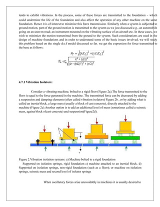 tends to exhibit vibrations. In the process, some of these forces are transmitted to the foundation – which
could undermine the life of the foundation and also affect the operation of any other machine on the same
foundation. Hence it is of interest to minimize this force transmission. Similarly when a system is subjected to
ground motion, part of the ground motion is transmitted to the system as we just discussed e.g., an automobile
going on an uneven road; an instrument mounted on the vibrating surface of an aircraft etc. In these cases, we
wish to minimize the motion transmitted from the ground to the system. Such considerations are used in the
design of machine foundations and in order to understand some of the basic issues involved, we will study
this problem based on the single d.o.f model discussed so far. we get the expression for force transmitted to
the base as follows:
4.7.1 Vibration Isolators:
Consider a vibrating machine; bolted to a rigid floor (Figure 2a).The force transmitted to the
floor is equal to the force generated in the machine. The transmitted force can be decreased by adding
a suspension and damping elements (often called vibration isolators) Figure 2b , or by adding what is
called an inertia block, a large mass (usually a block of cast concrete), directly attached to the
machine (Figure 2c).Another option is to add an additional level of mass (sometimes called a seismic
mass, againa block ofcast concrete) and suspension(Figure2d).
Figure 2.Vibration isolation systems: a) Machine bolted to a rigid foundation
Supported on isolation springs, rigid foundation c) machine attached to an inertial block. d)
Supported on isolation springs, non-rigid foundation (such as a floor); or machine on isolation
springs, seismic mass and second level of isolator springs
When oscillatory forces arise unavoidably in machines it is usually desired to
 