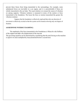 prevent these forces from being transmitted to the surroundings. For example, some
unbalanced forces are inevitable in a car engine, and it is uncomfortable if these are
wholly transmitted to the car body. The usual solution is to mount the source of vibration
on sprung supports. Vibration isolation is measured in terms of the motion or force
transmitted to the foundation. The lesser the force or motion transmitted the greater the
vibration isolation
Suppose that the foundation is effectively rigid and that only one direction of
movement is effectively excited so that the system can be treated as having only one degree of
freedom.
4.8 RESPONSE WITHOUT DAMPING:
The amplitude of the force transmitted to the foundations is Where k is the Stiffness
of the support and x(t) is the displacement of the mass m.
The governing equation can be determined by considering that the total forcing on the machine
is equal to its mass multiplied by itsacceleration(Newton’s second law)
 