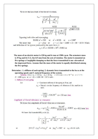 The mass of an electric motor is 120 kg and it runs at 1500 r.p.m. The armature mass
is 35 kg and its C.G. lies 0.5 mm from the axis of rotation. The motor is mounted on
five springs o f negligible damping so that the force transmitted is one -eleventh of
the impressed force. Assume that the mass of the motor is equally distributed among
the five springs.
Determine : 1. stiffness of each spring; 2. dynamic force transmitted to the ba se at the
operating speed; and 3. natural frequency of the system.
 