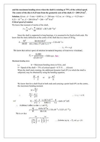 and the maximum bending stress when the shaft is rotating at 75% of the critical speed.
The centre of the disc is 0.25 mm from the geometric axis of the shaft. E = 200 GN/m
2
.
Solution. Given : d = 5 mm = 0.005 m ; l = 200 mm = 0.2 m ; m = 50 kg ; e = 0.25 mm =
0.25 × 10–3
m ; E = 200 GN/m2
= 200 × 109
N/m2
Critical speed of rotation
We know that moment of inertia of the shaft,
Since the shaft is supported in long bearings, it is assumed to be fixed at both ends. We
know that the static deflection at the centre of the shaft due to a mass of 50 kg,
Maximum bending stress
Let σ = Maximum bending stress in N/m2, and
N = Speed of the shaft = 75% of critical speed = 0.75 Nc . . . (Given)
When the shaft starts rotating, the additional dynamic load (W1) to which the shaft is
subjected, may be obtained by using the bending equation,
We know that for a shaft fixed at both ends and carrying a point load (W1) at the centre,
the maximum bending moment
 