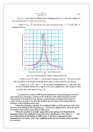 A machine has a mass of 100 kg and unbalanced reciprocating parts of mass
2 kg which move through a vertical stroke of 80 mm with simple harmonic motion.
The machine is mounted on four springs, symmetrically arranged with respect to
centre of mass, in such a way that the machine has one degree of freedom and can
undergo vertical displacements only.
Neglecting damping, calculate the combined stiffness of the spring in order that
the force transmitted to the foundation is 1 / 25 th of the applied force, when the speed
of rotation of ma-chine crank shaft is 1000 r.p.m.
When the machine is actually supported on the springs, it is found that the
damping reduces the amplitude of successive free vibrations by 25%. Find : 1.
force transmitted to foundation at 1000 r.p.m., 2. the force transmitted to the
the
foundation at reso nance, and 3. the amplitude of the forced vibration of the machine
at resonance.
 