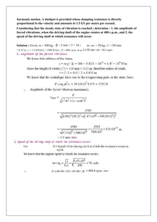 harmonic motion. A dashpot is provided whose damping resistance is directly
proportional to the velocity and amounts to 1.5 kN per metre per second.
Considering that the steady state of vibration is reached ; determine : 1. the amplitude of
forced vibrations, when the driving shaft of the engine rotates at 480 r.p.m., and 2. the
speed of the driving shaft at which resonance will occur.
Solution : Given. m = 300 kg; δ = 2 mm = 2 × 10–3 m ; m1 = 20 kg ; l = 150 mm
= 0.15 m ; c = 1.5 kN/m/s = 1500 N/m/s ; N = 480 r.p.m. or ω 2 480 / 60 = 50.3 rad/s
 
