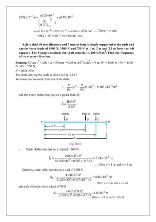 6.(i) A shaft 50 mm diameter and 3 metres long is simply supported at the ends and
carries three loads of 1000 N, 1500 N and 750 N at 1 m, 2 m and 2.5 m from the left
support. The Young's modulus for shaft material is 200 GN/m
2
. Find the frequency
of transverse vibration.
Solution. Given :2
= 200 × d = 50 mm = 0.05 m ;109
N/m2
l = 3 m, W1 = 1000 N ; W2 = 1500
N ; W3 = 750 N;
E = 200 GN/m
The shaft carrying the loads is shown in Fig. 23.13
We know that moment of inertia of the shaft,
 
