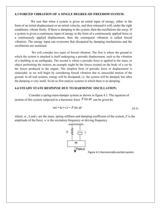 4.3 FORCED VIBRATION OF A SINGLE DEGREE-OF-FREEDOM SYSTEM:
We saw that when a system is given an initial input of energy, either in the
form of an initial displacement or an initial velocity, and then released it will, under the right
conditions, vibrate freely. If there is damping in the system, then the oscillations die away. If
a system is given a continuous input of energy in the form of a continuously applied force or
a continuously applied displacement, then the consequent vibration is called forced
vibration. The energy input can overcome that dissipated by damping mechanisms and the
oscillations are sustained.
We will consider two types of forced vibration. The first is where the ground to
which the system is attached is itself undergoing a periodic displacement, such as the vibration
of a building in an earthquake. The second is where a periodic force is applied to the mass, or
object performing the motion; an example might be the forces exerted on the body of a car by
the forces produced in the engine. The simplest form of periodic force or displacement is
sinusoidal, so we will begin by considering forced vibration due to sinusoidal motion of the
ground. In all real systems, energy will be dissipated, i.e. the system will be damped, but often
the damping is very small. So let us first analyze systems in which there is no damping.
4.4 STEADY STATE RESPONSE DUE TO HARMONIC OSCILLATION:
Consider a spring-mass-damper system as shown in figure 4.1. The equation of
motion of this system subjected to a harmonic force can be given by
(4.1)
where, m , k and c are the mass, spring stiffness and damping coefficient of the system, F is the
amplitude of the force, w is the excitation frequency or driving frequency.
Figure 4.1 Harmonically excited system
 