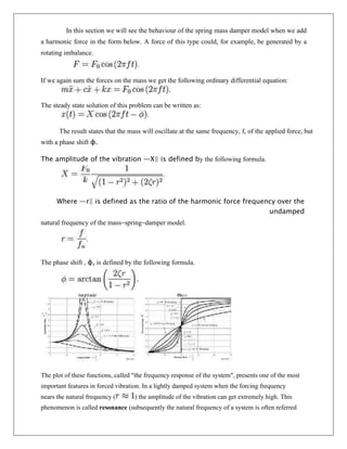 In this section we will see the behaviour of the spring mass damper model when we add
a harmonic force in the form below. A force of this type could, for example, be generated by a
rotating imbalance.
If we again sum the forces on the mass we get the following ordinary differential equation:
The steady state solution of this problem can be written as:
The result states that the mass will oscillate at the same frequency, f, of the applied force, but
with a phase shift φ.
The amplitude of the vibration ―X‖ is defined by the following formula.
Where ―r‖ is defined as the ratio of the harmonic force frequency over the
undamped
natural frequency of the mass–spring–damper model.
The phase shift , φ, is defined by the following formula.
The plot of these functions, called "the frequency response of the system", presents one of the most
important features in forced vibration. In a lightly damped system when the forcing frequency
nears the natural frequency ( ) the amplitude of the vibration can get extremely high. This
phenomenon is called resonance (subsequently the natural frequency of a system is often referred
 