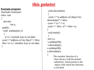 this pointer
Example program
#include<iostream>
class test
{
private:
int a;
public:
void setdata(int x)
{
a=x;// normal way to set data
cout<<“address of my bject”<<this;
this->a=x;// another way to set data
}
void showdata()
{
cout<<“n address of object for
showdata()”<<this;
cout<<“a=“<<a;
cout<<“ this->a”<<this->a;
}
void main()
{
test t,s;
t.setdata(30);
t.showdata();
s.setdata(40);
s.showdata();
}
The member function of a
class always with the pointer
called this, which points to the
object with which the function
is invoked.
 