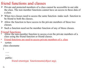 friend functions and classes
 Private and protected members of a class cannot be accessible to out side
the class. The non member functions cannot have an access to these data of
a class.
 When two classes need to access the same function- make such function to
be friend to both the classes.
 Allow the function to have access to the private members of these two
classes.
 Such a function need not be member function of any of these classes.
Friend functions
• Allow the non-member function to access even the private members of a
class using the friend function or friend classes.
• Friend functions are used to access private members of a class
• syntax
class classname
{
…..
…..
public:
friend returntype functionname(object arg);
};
 