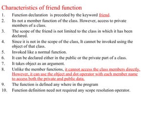 Characteristics of friend function
1. Function declaration is preceded by the keyword friend.
2. Its not a member function of the class. However, access to private
members of a class.
3. The scope of the friend is not limited to the class in which it has been
declared.
4. Since it is not in the scope of the class, It cannot be invoked using the
object of that class.
5. Invoked like a normal function.
6. It can be declared either in the public or the private part of a class.
7. It takes object as an argument.
8. Unlike the member functions, it cannot access the class members directly.
However, it can use the object and dot operator with each member name
to access both the private and public data.
9. The function is defined any where in the program
10. Function definition need not required any scope resolution operator.
 