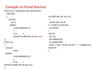 Example on friend function
Class xyz;// advanced class declaration
class abc
{
private:
int a;
public:
void setdata(int x)
{
a=x; }
friend int add( abc ab,xyz xy);
};
Class xyz
{
private:
int b;
public:
void setdata(int y)
{
b=y; }
friend int add( abc ab,xyz xy);
};
int add( abc ab, xyz xy)
{
return ab.a+xy.b;
}// a and b are private
int main()
{
abc ab;
xyz xy;
ab.setdata(10);
xy.setdata(20);
cout<<“sum of the two no=“ <<add(ab,xy);
return 0;
}
 