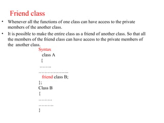 Friend class
• Whenever all the functions of one class can have access to the private
members of the another class.
• It is possible to make the entire class as a friend of another class. So that all
the members of the friend class can have access to the private members of
the another class.
Syntax
class A
{
……..
………………..
friend class B;
};
Class B
{
………
……….
}
 