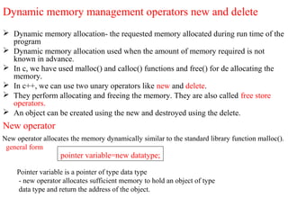 Dynamic memory management operators new and delete
 Dynamic memory allocation- the requested memory allocated during run time of the
program
 Dynamic memory allocation used when the amount of memory required is not
known in advance.
 In c, we have used malloc() and calloc() functions and free() for de allocating the
memory.
 In c++, we can use two unary operators like new and delete.
 They perform allocating and freeing the memory. They are also called free store
operators.
 An object can be created using the new and destroyed using the delete.
New operator
New operator allocates the memory dynamically similar to the standard library function malloc().
general form
pointer variable=new datatype;
Pointer variable is a pointer of type data type
- new operator allocates sufficient memory to hold an object of type
data type and return the address of the object.
 