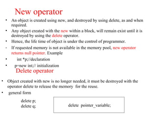 New operator
• An object is created using new, and destroyed by using delete, as and when
required.
• Any object created with the new within a block, will remain exist until it is
destroyed by using the delete operator.
• Hence, the life time of object is under the control of programmer.
- If requested memory is not available in the memory pool, new operator
returns null pointer. Example
• int *p;//declaration
• p=new int;// initialization
Delete operator
• Object created with new is no longer needed, it must be destroyed with the
operator delete to release the memory for the reuse.
• general form
delete pointer_variable;
delete p;
delete q;
 