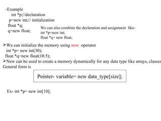 -Example
int *p;//declaration
p=new int;// initialization
float *q;
q=new float;
We can also combine the declaration and assignment like-
int *p=new int;
float *q= new float;
We can initialize the memory using new operator
int *p= new int(30);
float *q=new float(10.5);
New can be used to create a memory dynamically for any data type like arrays, classes
General form is
Pointer- variable= new data_type[size];
Ex- int *p= new int[10];
 