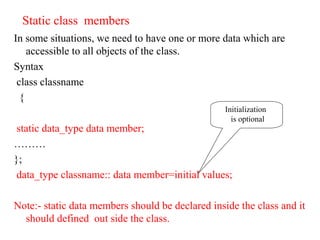 Static class members
In some situations, we need to have one or more data which are
accessible to all objects of the class.
Syntax
class classname
{
static data_type data member;
………
};
data_type classname:: data member=initial values;
Note:- static data members should be declared inside the class and it
should defined out side the class.
Initialization
is optional
 