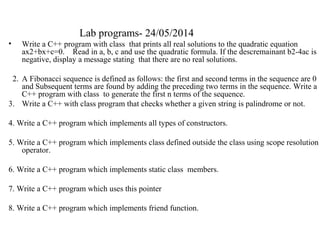 Lab programs- 24/05/2014
• Write a C++ program with class that prints all real solutions to the quadratic equation
ax2+bx+c=0. Read in a, b, c and use the quadratic formula. If the descremainant b2-4ac is
negative, display a message stating that there are no real solutions.
2. A Fibonacci sequence is defined as follows: the first and second terms in the sequence are 0
and Subsequent terms are found by adding the preceding two terms in the sequence. Write a
C++ program with class to generate the first n terms of the sequence.
3. Write a C++ with class program that checks whether a given string is palindrome or not.
4. Write a C++ program which implements all types of constructors.
5. Write a C++ program which implements class defined outside the class using scope resolution
operator.
6. Write a C++ program which implements static class members.
7. Write a C++ program which uses this pointer
8. Write a C++ program which implements friend function.
 