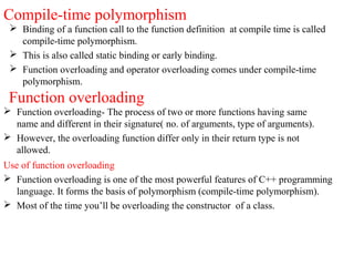 Compile-time polymorphism
 Binding of a function call to the function definition at compile time is called
compile-time polymorphism.
 This is also called static binding or early binding.
 Function overloading and operator overloading comes under compile-time
polymorphism.
Function overloading
 Function overloading- The process of two or more functions having same
name and different in their signature( no. of arguments, type of arguments).
 However, the overloading function differ only in their return type is not
allowed.
Use of function overloading
 Function overloading is one of the most powerful features of C++ programming
language. It forms the basis of polymorphism (compile-time polymorphism).
 Most of the time you’ll be overloading the constructor of a class.
 