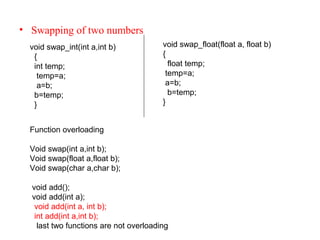• Swapping of two numbers
void swap_float(float a, float b)
{
float temp;
temp=a;
a=b;
b=temp;
}
void swap_int(int a,int b)
{
int temp;
temp=a;
a=b;
b=temp;
}
Function overloading
Void swap(int a,int b);
Void swap(float a,float b);
Void swap(char a,char b);
void add();
void add(int a);
void add(int a, int b);
int add(int a,int b);
last two functions are not overloading
 