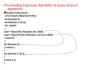 Overloading Functions that differ in terms of no of
arguments
#include<iostream.h>
//FUNTION PROTOTYPES
int func(int i);
int func(int i, int j);
int main()
{
cout<<func(10);//func(int i)is called
cout<<func(10,10);//func(int i, int j) is called
return 0;
}
int func(int i)
{ return i;
}
int func(int i, int j)
{
return i+j;
}
 