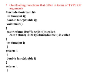 • Overloading Functions that differ in terms of TYPE OF
arguments
#include<iostream.h>
int func(int i);
double func(double i);
void main()
{
cout<<func(10);//func(int i)is called
cout<<func(10.201);//func(double i) is called
}
int func(int i)
{
return i;
}
double func(double i)
{
return i;
}
 