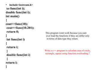 • include<iostream.h>
int func(int i);
double func(int i);
int main()
{
cout<<func(10);
cout<<func(10.201);
return 0;
}
int func(int i)
{
return i;
}
double func(int i)
{
return i;
}
This program wont work because you cant
over load the functions if they are differ only
in terms of data type they return.
Write a c++ program to calculate area of circle,
rectangle, square using function overloading.?
 