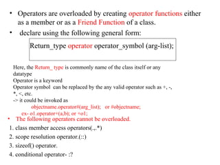 • Operators are overloaded by creating operator functions either
as a member or as a Friend Function of a class.
• declare using the following general form:
Return_type operator operator_symbol (arg-list);
Here, the Return_ type is commonly name of the class itself or any
datatype
Operator is a keyword
Operator symbol can be replaced by the any valid operator such as +, -,
*, <, etc.
-> it could be invoked as
objectname.operator#(arg_list); or #objectname;
ex- o1.operator+(a,b); or +o1;
• The following operators cannot be overloaded.
1. class member access operators(.,.*)
2. scope resolution operator.(::)
3. sizeof() operator.
4. conditional operator- :?
 