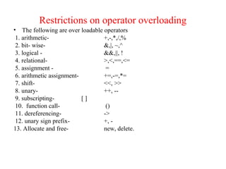 Restrictions on operator overloading
• The following are over loadable operators
1. arithmetic- +,-,*,/,%
2. bit- wise- &,|, ~,^
3. logical - &&,||, !
4. relational- >,<,==,<=
5. assignment - =
6. arithmetic assignment- +=,-=,*=
7. shift- <<, >>
8. unary- ++, --
9. subscripting- [ ]
10. function call- ()
11. dereferencing- ->
12. unary sign prefix- +, -
13. Allocate and free- new, delete.
 