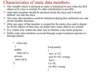 Characteristics of static data members:
 The variable which is declared as static is initialized to zero when the first
object of its class is created. No other initialization is possible.
 static data members should be declared inside the class and it should
defined out side the class.
 The static data members could be initialized during their definition out side
all the member functions.
 Only one copy of that member is created for the entire class and is shared
by all the objects of that class, no matter how many objects are created
 It is visible only within the class, but its lifetime is the entire program.
 Public static data members accessed through scope resolution operator or
through objects.
• Class test
{
public:
static int a;
private:
static int b;
};
.
Void main()
{
test:: a=12;
test::b=19;// wrong
test t;
t.a=18;
t.b=90;// wrong
}
 