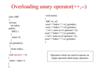 Overloading unary operator(++,--)
class ABC
{
private:
int index;
public:
ABC( )
{
index=0;
}
int getindex()
{
return index;
}
void operator ++()
{
index= index+1;
}
};
void main()
{
ABC a1, a2;
cout<<“index=“<<a1.getindex;
cout<<“index=“<<a2.getindex;
++a1;// same as a1.operator++();
cout<<“index=“<<a1.getindex;
++a2;// same as a2.operator++();
cout<<“index=“<<a1.getindex;
}
Operators which are used to operate on
single operand called unary operators.
 