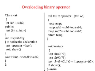 Overloading binary operator
Class test
{
int sub1, sub2;
public:
test (int x, int y)
{
sub1=x;sub2=y;
} // notice the declaration
test operator +(test);
void show()
{
cout<<sub1<<endl<<sub2;
}
};
test test :: operator +(test ob)
{
test temp;
temp.sub1=sub1+ob.sub1;
temp.sub2= sub2+ob.sub2;
return temp;
}
void main()
{
test t1(80,70);
test t2(90,75);
test t3=t1+t2;// t3=t1.operator+(t2);
t3.show();
}//main
 