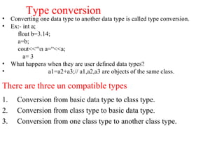 Type conversion
• Converting one data type to another data type is called type conversion.
• Ex:- int a;
float b=3.14;
a=b;
cout<<“n a=“<<a;
a= 3
• What happens when they are user defined data types?
• a1=a2+a3;// a1,a2,a3 are objects of the same class.
There are three un compatible types
1. Conversion from basic data type to class type.
2. Conversion from class type to basic data type.
3. Conversion from one class type to another class type.
 