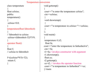 class temperature
{
float celsius;
public:
temperature()
{
celsius=0.0;
}
temperature(float fahrenheit)
{
// fahrenheit to celsius
celsius=(fahrenheit-32)*5/9;
}
operator float()
{
float f;
// celsius to fahrenheit
f=((celsius*9/5)+32);
return f;
}
void gettemp()
{
cout<<"n enter the temparature celsius";
cin>>celsius;
}
void showtemp()
{
cout<<"n temperature in celsius="<<celsius;
}
};
void main()
{
temperature t1,t2;
float fa;
cout<<"enter the temparature in farhenheitn";
cin>>fa;
t1=fa;// invokes constructor with argument
t1.showtemp();
float ce;
t2.gettemp();
ce=t2; // invokes the operator function
cout<<"n temparature in farhenheit"<<ce;
}//main
Temparature conversion
 