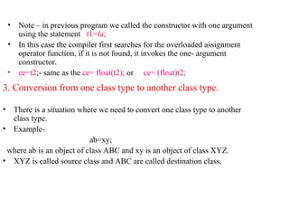 • Note – in previous program we called the constructor with one argument
using the statement t1=fa;
• In this case the compiler first searches for the overloaded assignment
operator function, if it is not found, it invokes the one- argument
constructor.
• ce=t2;- same as the ce= float(t2); or ce= (float)t2;
3. Conversion from one class type to another class type.
• There is a situation where we need to convert one class type to another
class type.
• Example-
ab=xy;
where ab is an object of class ABC and xy is an object of class XYZ.
• XYZ is called source class and ABC are called destination class.
 