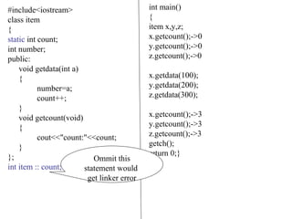 #include<iostream>
class item
{
static int count;
int number;
public:
void getdata(int a)
{
number=a;
count++;
}
void getcount(void)
{
cout<<"count:"<<count;
}
};
int item :: count;
int main()
{
item x,y,z;
x.getcount();->0
y.getcount();->0
z.getcount();->0
x.getdata(100);
y.getdata(200);
z.getdata(300);
x.getcount();->3
y.getcount();->3
z.getcount();->3
getch();
return 0;}
Ommit this
statement would
get linker error
 