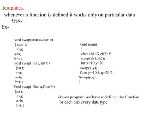 templates-
whenever a function is defined it works only on particular data
type.
Ex-
void swap(char a,char b)
{ char t;
t=a;
a=b;
b=t;}
void swap( int a, int b)
{int t;
t=a;
a=b;
b=t;}
Void swap( float a,float b)
{int t;
t=a;
a=b;
b=t;}
void main()
{
char ch1=X,ch2=Y;
swap(ch1,ch2);
int x=10,y=20;
swap(x,y);
float p=10.5, q=20.7;
Swap(p,q);
}
Above program we have redefined the function
for each and every data type.
 