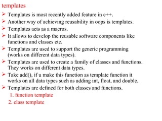 templates
 Templates is most recently added feature in c++.
 Another way of achieving reusability in oops is templates.
 Templates acts as a macros.
 It allows to develop the reusable software components like
functions and classes etc.
 Templates are used to support the generic programming
(works on different data types).
 Templates are used to create a family of classes and functions.
They works on different data types.
 Take add(), if u make this function as template function it
works on all data types such as adding int, float, and double.
 Templates are defined for both classes and functions.
1. function template
2. class template
 