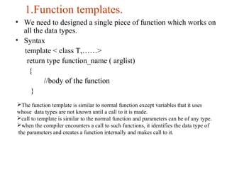 1.Function templates.
• We need to designed a single piece of function which works on
all the data types.
• Syntax
template < class T,……>
return type function_name ( arglist)
{
//body of the function
}
The function template is similar to normal function except variables that it uses
whose data types are not known until a call to it is made.
call to template is similar to the normal function and parameters can be of any type.
when the compiler encounters a call to such functions, it identifies the data type of
the parameters and creates a function internally and makes call to it.
 