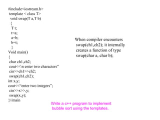 #include<iostream.h>
template < class T>
void swap(T a,T b)
{
T t;
t=a;
a=b;
b=t;
}
Void main()
{
char ch1,ch2;
cout<<n enter two characters”
cin>>ch1>>ch2;
swap(ch1,ch2);
int x,y;
cout<<“enter two integers”;
cin>>x>>,y;
swap(x,y);
}//main
When compiler encounters
swap(ch1,ch2); it internally
creates a function of type
swap(char a, char b);
Write a c++ program to implement
bubble sort using the templates.
 