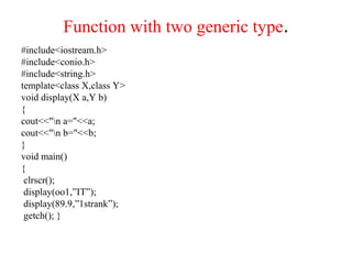 Function with two generic type.
#include<iostream.h>
#include<conio.h>
#include<string.h>
template<class X,class Y>
void display(X a,Y b)
{
cout<<"n a="<<a;
cout<<"n b="<<b;
}
void main()
{
clrscr();
display(oo1,”IT”);
display(89.9,”1strank”);
getch(); }
 