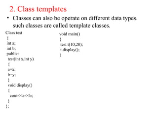 2. Class templates
• Classes can also be operate on different data types.
such classes are called template classes.
Class test
{
int a;
int b;
public:
test(int x,int y)
{
a=x;
b=y;
}
void display()
{
cout<<a<<b;
}
};
void main()
{
test t(10,20);
t.display();
}
 