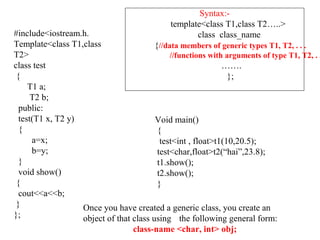Void main()
{
test<int , float>t1(10,20.5);
test<char,float>t2(“hai”,23.8);
t1.show();
t2.show();
}
Syntax:-
template<class T1,class T2…..>
class class_name
{//data members of generic types T1, T2, . . .
//functions with arguments of type T1, T2, . .
…….
};
#include<iostream.h.
Template<class T1,class
T2>
class test
{
T1 a;
T2 b;
public:
test(T1 x, T2 y)
{
a=x;
b=y;
}
void show()
{
cout<<a<<b;
}
};
Once you have created a generic class, you create an
object of that class using the following general form:
class-name <char, int> obj;
 