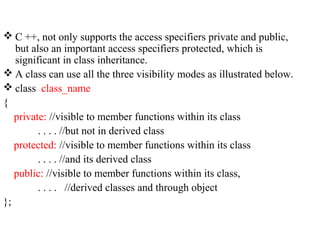  C ++, not only supports the access specifiers private and public,
but also an important access specifiers protected, which is
significant in class inheritance.
 A class can use all the three visibility modes as illustrated below.
 class class_name
{
private: //visible to member functions within its class
. . . . //but not in derived class
protected: //visible to member functions within its class
. . . . //and its derived class
public: //visible to member functions within its class,
. . . . //derived classes and through object
};
 