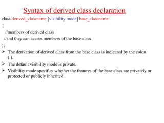 Syntax of derived class declaration
class derived_classname:[visibility mode] base_classname
{
//members of derived class
//and they can access members of the base class
};
 The derivation of derived class from the base class is indicated by the colon
(:).
 The default visibility mode is private.
 Visibility mode specifies whether the features of the base class are privately or
protected or publicly inherited.
 