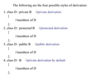 The following are the four possible styles of derivation:
1. class D : private B //private derivation
{
//members of D
};
2. class D : protected B //protected derivation
{
//members of D
};
3. class D : public B //public derivation
{
//members of D
};
4. class D : B //private derivation by default
{
//members of D
};
 