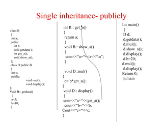Single inheritance- publicly
class B
{
int a;
public:
int b;
void getdata();
int get_a();
void show_a();
};
class D:public B
{
int c;
public:
void mul();
void display();
};
Void B:: getdata()
{
a=5;
b=10;
}
int B:: get_a()
{
return a;
}
void B:: show_a()
{
cout<<“a=“<<a<<“n”;
}
void D::mul()
{
c= b*get_a();
}
void D:: display()
{
cout<<“a=“<<get_a();
cout<<“b=“<<b;
Cout<<“c=“<<c;
}
Int main()
{
D d;
d.getdata();
d.mul();
d.show_a();
d.display();
d.b=20;
d.mul();
d.display();
Return 0;
}//main
 