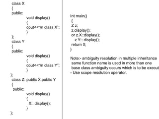 class X
{
public:
void display()
{
cout<<“n class X”;
}
};
class Y
{
public:
void display()
{
cout<<“n class Y”;
}
};
class Z: public X,public Y
{
public:
void display()
{
X:: display();
}
};
Int main()
{
Z z;
z.display();
or z.X::display();
z Y:: display();
return 0;
}
Note:- ambiguity resolution in multiple inheritance
same function name is used in more than one
base class ambiguity occurs which is to be execute
- Use scope resolution operator.
 