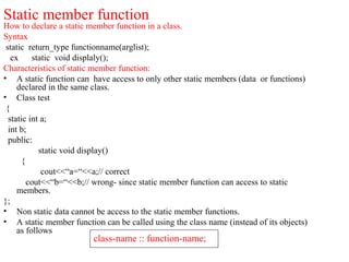 Static member function
How to declare a static member function in a class.
Syntax
static return_type functionname(arglist);
ex static void displaly();
Characteristics of static member function:
• A static function can have access to only other static members (data or functions)
declared in the same class.
• Class test
{
static int a;
int b;
public:
static void display()
{
cout<<“a=“<<a;// correct
cout<<“b=“<<b;// wrong- since static member function can access to static
members.
};
• Non static data cannot be access to the static member functions.
• A static member function can be called using the class name (instead of its objects)
as follows
class-name :: function-name;
 