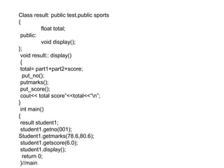 Class result: public test,public sports
{
float total;
public:
void display();
};
void result:: display()
{
total= part1+part2+score;
put_no();
putmarks();
put_score();
cout<< total score”<<total<<“n”;
}
int main()
{
result student1;
student1.getno(001);
Student1.getmarks(78.6,80.6);
student1.getscore(6.0);
student1.display();
return 0;
}//main
 