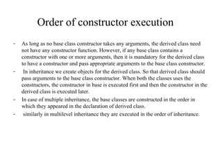 Order of constructor execution
- As long as no base class constructor takes any arguments, the derived class need
not have any constructor function. However, if any base class contains a
constructor with one or more arguments, then it is mandatory for the derived class
to have a constructor and pass appropriate arguments to the base class constructor.
- In inheritance we create objects for the derived class. So that derived class should
pass arguments to the base class constructor. When both the classes uses the
constructors, the constructor in base is executed first and then the constructor in the
derived class is executed later.
- In case of multiple inheritance, the base classes are constructed in the order in
which they appeared in the declaration of derived class.
- similarly in multilevel inheritance they are executed in the order of inheritance.
 